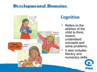 Developmental Domains

Cognitive

Paper,
pencil, apple

• Refers to the
abilities of the
child to think,
reason,
understand
concepts and
solve problems.
• It also includes
literacy and
numeracy skills.

 