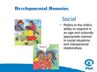 Developmental Domains

Social
• Refers to the child’s
ability to respond in
an age and culturally
appropriate manner
to social situations
and interpersonal
relationships.

 