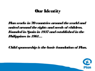 Our Identity
P works in 70 countries around the world and
lan
united around the rights and needs of children.
F
ounded in S
pain in 1937 and established in the
P
hilippines in 1961…
Child sponsorship is the basic foundation of P
lan.

 
