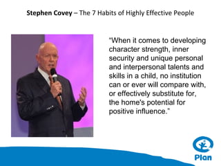 Stephen Covey – The 7 Habits of Highly Effective People

“When it comes to developing
character strength, inner
security and unique personal
and interpersonal talents and
skills in a child, no institution
can or ever will compare with,
or effectively substitute for,
the home's potential for
positive influence.”

 