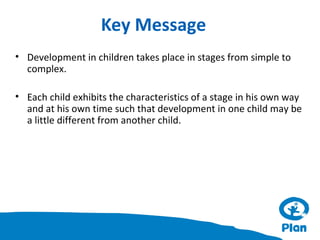 Key Message
• Development in children takes place in stages from simple to
complex.
• Each child exhibits the characteristics of a stage in his own way
and at his own time such that development in one child may be
a little different from another child.

 