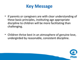 Key Message
• if parents or caregivers are with clear understanding of
these basic principles, instituting age appropriate
discipline to children will be more facilitating than
challenging.
• Children thrive best in an atmosphere of genuine love,
undergirded by reasonable, consistent discipline.

 