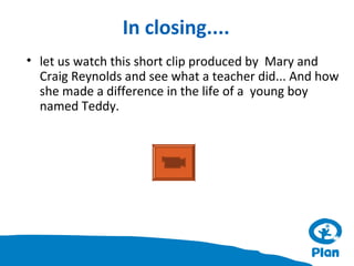 In closing....
• let us watch this short clip produced by Mary and
Craig Reynolds and see what a teacher did... And how
she made a difference in the life of a young boy
named Teddy.

 
