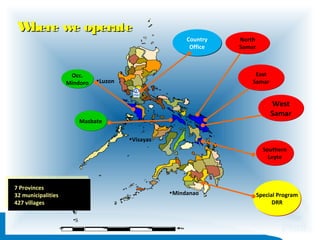 W
here we operate
Country
Office

Occ.
Mindoro

North
Samar

East
Samar

•Luzon

West
Samar

Masbate
•Visayas

Southern
Leyte

77 Provinces
Provinces
32 municipalities
32 municipalities
427 villages
427 villages

•Mindanao

•N

•W

•E
•S

•0
•0

•0

•1 •0
•0

•2 •0
•0

•3 •0
•0

•4 •0 •M •s
•0 ••l•e
i

Special Program
DRR

 