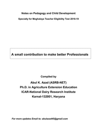 Notes on Pedagogy and Child Development
Specially for Meghalaya Teacher Eligibility Test 2018-19
Compiled by
Abul K. Azad (ASRB-NET)
Ph.D. in Agriculture Extension Education
ICAR-National Dairy Research Institute
Karnal-132001, Haryana
For more updates Email to: abulazad45@gmail.com
A small contribution to make better Professionals
 