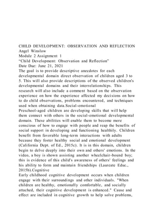 CHILD DEVELOPMENT: OBSERVATION AND REFLECTION
Angel Winslow
Module 2 Assignment 1
“Child Development: Observation and Reflection”
Date Due: June 21, 2021
The goal is to provide descriptive anecdotes for each
developmental domain direct observation of children aged 3 to
5. This will also provide descriptions of the observed children's
developmental domains and their interrelationships. This
research will also include a comment based on the observation
experience on how the experience affected my decisions on how
to do child observations, problems encountered, and techniques
used when obtaining data.Social-emotional
Preschool-aged children are developing skills that will help
them connect with others in the social-emotional developmental
domain. These abilities will enable them to become more
conscious of how to engage with people and reap the benefits of
social support in developing and functioning healthily. Children
benefit from favorable long-term interactions with adults
because they foster healthy social and emotional development
(California Dept. of Ed., 2015c). It is in this domain, children
begin to delve deeply into their own and others' emotions. In the
video, a boy is shown assisting another wheelchair-bound boy;
this is evidence of this child's awareness of others' feelings and
his ability to form and maintain friendships (Laureate Educ.,
2015b).Cognitive
Early childhood cognitive development occurs when children
engage with their surroundings and other individuals. "When
children are healthy, emotionally comfortable, and socially
attached, their cognitive development is enhanced." Cause and
effect are included in cognitive growth to help solve problems,
 