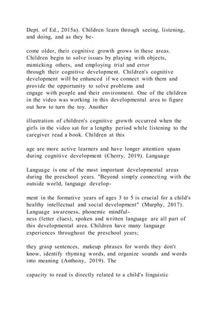 Dept. of Ed., 2015a). Children learn through seeing, listening,
and doing, and as they be-
come older, their cognitive growth grows in these areas.
Children begin to solve issues by playing with objects,
mimicking others, and employing trial and error
through their cognitive development. Children's cognitive
development will be enhanced if we connect with them and
provide the opportunity to solve problems and
engage with people and their environment. One of the children
in the video was working in this developmental area to figure
out how to turn the toy. Another
illustration of children's cognitive growth occurred when the
girls in the video sat for a lengthy period while listening to the
caregiver read a book. Children at this
age are more active learners and have longer attention spans
during cognitive development (Cherry, 2019). Language
Language is one of the most important developmental areas
during the preschool years. "Beyond simply connecting with the
outside world, language develop-
ment in the formative years of ages 3 to 5 is crucial for a child's
healthy intellectual and social development" (Murphy, 2017).
Language awareness, phonemic mindful-
ness (letter clues), spoken and written language are all part of
this developmental area. Children have many language
experiences throughout the preschool years;
they grasp sentences, makeup phrases for words they don't
know, identify rhyming words, and organize sounds and words
into meaning (Anthony, 2019). The
capacity to read is directly related to a child's linguistic
 
