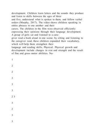 development. Children learn letters and the sounds they produce
and listen to skills between the ages of three
and five, understand what is spoken to them, and follow verbal
orders (Murphy, 2017). The video shows children speaking in
entire phrases to one another and their
carers. The children in the film were observed efficiently
expressing their opinions through their language development.
A group of girls sat and listened to a care-
giver read a book aloud in one scene; by sitting and listening to
the caregiver read, these children expanded their vocabulary,
which will help them strengthen their
language and reading skills. Physical. Physical growth and
development include changes in size and strength and the result
of fine and gross motor abilities. Nu-
1
2
2
3
3
3
2 3
3
2
3
3
 