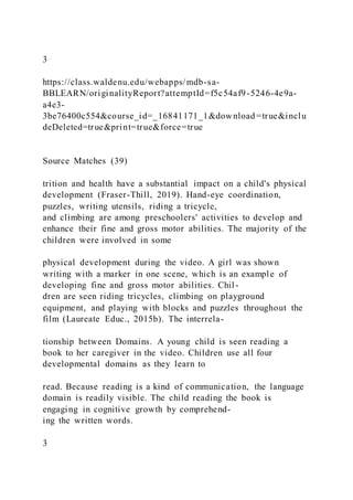 3
https://class.waldenu.edu/webapps/mdb-sa-
BBLEARN/originalityReport?attemptId=f5c54af9-5246-4e9a-
a4e3-
3be76400c554&course_id=_16841171_1&download =true&inclu
deDeleted=true&print=true&force=true
Source Matches (39)
trition and health have a substantial impact on a child's physical
development (Fraser-Thill, 2019). Hand-eye coordination,
puzzles, writing utensils, riding a tricycle,
and climbing are among preschoolers' activities to develop and
enhance their fine and gross motor abilities. The majority of the
children were involved in some
physical development during the video. A girl was shown
writing with a marker in one scene, which is an example of
developing fine and gross motor abilities. Chil-
dren are seen riding tricycles, climbing on playground
equipment, and playing with blocks and puzzles throughout the
film (Laureate Educ., 2015b). The interrela-
tionship between Domains. A young child is seen reading a
book to her caregiver in the video. Children use all four
developmental domains as they learn to
read. Because reading is a kind of communication, the language
domain is readily visible. The child reading the book is
engaging in cognitive growth by comprehend-
ing the written words.
3
 