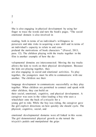 2
3
She is also engaging in physical development by using her
finger to trace the words and turn the book's pages. "The social
emotional domain is also involved in
reading, both in terms of an individual's willingness to
persevere and take risks in acquiring a new skill and in terms of
an individual's capacity to relate to and com-
prehend the motivations of book characters ” (Fravel, 2013,
para. 12). The children playing with the trucks together in the
film is another example of how the de-
velopmental domains are interconnected. Moving the toy trucks
allows the kids to work on their physical development. Because
the kids are playing together, they
are also engaging in social and emotional activities. To play
together, the youngsters must be able to communicate with one
another. The children use their
language development to communicate successfully as they play
together. When children are permitted to connect and speak with
other children, they can build on
their social, emotional, cognitive, and physical development. A
caregiver was seen in the video loading a boy who uses a
wheelchair onto the back of a tricycle for a
young girl to ride. While the boy was riding, the caregiver gave
the girl explicit directions on how quickly she should cycle. The
physical, cognitive, social, and
emotional developmental domains were all linked in this scene.
The girl demonstrated physical growth as she turned the
tricycle's pedals and manipulated the grips
 
