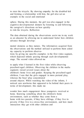 to steer the tricycle. By showing empathy for the disabled kid
and forming a relationship with him, the girl also set an
example in the social and emotional
sphere. During this moment, the girl was also engaged in the
cognitive-developmental domain by listening to and following
the caregiver's directions on how quickly
to ride the tricycle. Reflection
The data obtained during the observations assist me in my work
as an educator by allowing me to understand better how children
advance through develop-
mental domains as they mature. The information acquired from
the observations and the method utilized to perform them aided
my capacity to perform observa-
tions by giving me specific examples in the first video segment,
which depicted infants passing through each developmental
stage. The second video allowed me
to apply what I learned in the first video while observing
preschool-aged children. Observing the children in the media
segments raised several issues about the
children's home lives and gender. Keeping the preschool-aged
children, I saw that the girls engaged in more pretend play,
whereas the boys' play concentrated
around objects. While watching the video of the infants, I
noticed sure newborns that appeared to be behind their peers in
terms of development; this made me
wonder how much engagement these youngsters received at
home. Knowing something about the children's home
environment, such as whether they come from a
home with two parents, if they have siblings, if they live in
poverty if they live in a stress-free environment, and how much
interaction they get with other children and
 