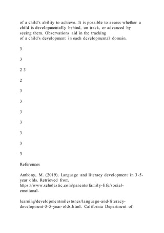 of a child's ability to achieve. It is possible to assess whether a
child is developmentally behind, on track, or advanced by
seeing them. Observations aid in the tracking
of a child's development in each developmental domain.
3
3
2 3
2
3
3
3
3
3
3
3
References
Anthony, M. (2019). Language and literacy development in 3-5-
year olds. Retrieved from,
https://www.scholastic.com/parents/family-life/social-
emotional-
learning/developmentmilestones/language-and-literacy-
development-3-5-year-olds.html. California Department of
 