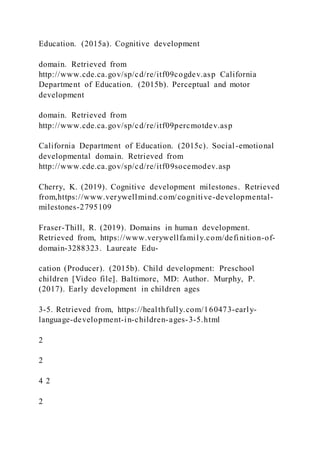Education. (2015a). Cognitive development
domain. Retrieved from
http://www.cde.ca.gov/sp/cd/re/itf09cogdev.asp California
Department of Education. (2015b). Perceptual and motor
development
domain. Retrieved from
http://www.cde.ca.gov/sp/cd/re/itf09percmotdev.asp
California Department of Education. (2015c). Social-emotional
developmental domain. Retrieved from
http://www.cde.ca.gov/sp/cd/re/itf09socemodev.asp
Cherry, K. (2019). Cognitive development milestones. Retrieved
from,https://www.verywellmind.com/cognitive-developmental-
milestones-2795109
Fraser-Thill, R. (2019). Domains in human development.
Retrieved from, https://www.verywellfamily.com/definition-of-
domain-3288323. Laureate Edu-
cation (Producer). (2015b). Child development: Preschool
children [Video file]. Baltimore, MD: Author. Murphy, P.
(2017). Early development in children ages
3-5. Retrieved from, https://healthfully.com/160473-early-
language-development-in-children-ages-3-5.html
2
2
4 2
2
 