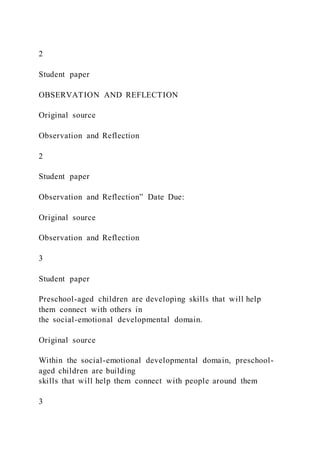 2
Student paper
OBSERVATION AND REFLECTION
Original source
Observation and Reflection
2
Student paper
Observation and Reflection” Date Due:
Original source
Observation and Reflection
3
Student paper
Preschool-aged children are developing skills that will help
them connect with others in
the social-emotional developmental domain.
Original source
Within the social-emotional developmental domain, preschool-
aged children are building
skills that will help them connect with people around them
3
 