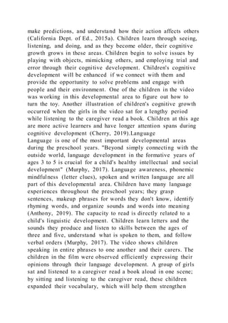make predictions, and understand how their action affects others
(California Dept. of Ed., 2015a). Children learn through seeing,
listening, and doing, and as they become older, their cognitive
growth grows in these areas. Children begin to solve issues by
playing with objects, mimicking others, and employing trial and
error through their cognitive development. Children's cognitive
development will be enhanced if we connect with them and
provide the opportunity to solve problems and engage with
people and their environment. One of the children in the video
was working in this developmental area to figure out how to
turn the toy. Another illustration of children's cognitive growth
occurred when the girls in the video sat for a lengthy period
while listening to the caregiver read a book. Children at this age
are more active learners and have longer attention spans during
cognitive development (Cherry, 2019).Language
Language is one of the most important developmental areas
during the preschool years. "Beyond simply connecting with the
outside world, language development in the formative years of
ages 3 to 5 is crucial for a child's healthy intellectual and social
development" (Murphy, 2017). Language awareness, phonemic
mindfulness (letter clues), spoken and written language are all
part of this developmental area. Children have many language
experiences throughout the preschool years; they grasp
sentences, makeup phrases for words they don't know, identify
rhyming words, and organize sounds and words into meaning
(Anthony, 2019). The capacity to read is directly related to a
child's linguistic development. Children learn letters and the
sounds they produce and listen to skills between the ages of
three and five, understand what is spoken to them, and follow
verbal orders (Murphy, 2017). The video shows children
speaking in entire phrases to one another and their carers. The
children in the film were observed efficiently expressing their
opinions through their language development. A group of girls
sat and listened to a caregiver read a book aloud in one scene;
by sitting and listening to the caregiver read, these children
expanded their vocabulary, which will help them strengthen
 