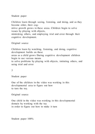 Student paper
Children learn through seeing, listening, and doing, and as they
become older, their cog-
nitive growth grows in these areas. Children begin to solve
issues by playing with objects,
mimicking others, and employing trial and error through their
cognitive development.
Original source
Children learn by watching, listening, and doing, cognitive
development builds on these
areas as a child grows During cognitive development children
begin to use various means
to solve problems by playing with objects, imitating others, and
using trial and error
3
Student paper
One of the children in the video was working in this
developmental area to figure out how
to turn the toy.
Original source
One child in the video was working in this developmental
domain by working with the toy
in order to figure out how to make it turn
Student paper 100%
 