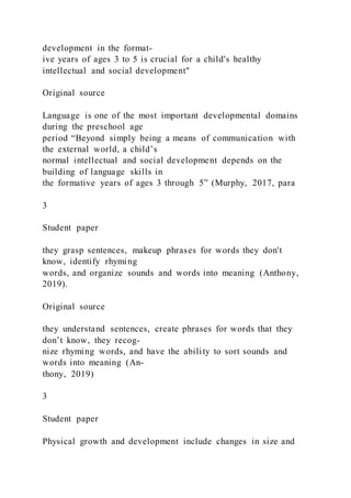 development in the format-
ive years of ages 3 to 5 is crucial for a child's healthy
intellectual and social development"
Original source
Language is one of the most important developmental domains
during the preschool age
period “Beyond simply being a means of communication with
the external world, a child’s
normal intellectual and social development depends on the
building of language skills in
the formative years of ages 3 through 5” (Murphy, 2017, para
3
Student paper
they grasp sentences, makeup phrases for words they don't
know, identify rhyming
words, and organize sounds and words into meaning (Anthony,
2019).
Original source
they understand sentences, create phrases for words that they
don’t know, they recog-
nize rhyming words, and have the ability to sort sounds and
words into meaning (An-
thony, 2019)
3
Student paper
Physical growth and development include changes in size and
 