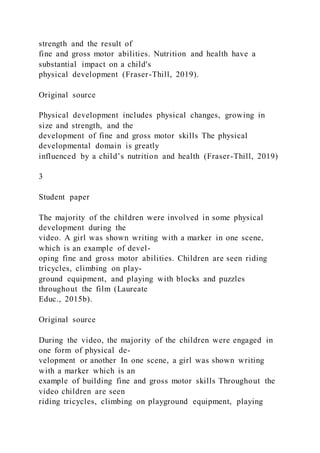 strength and the result of
fine and gross motor abilities. Nutrition and health have a
substantial impact on a child's
physical development (Fraser-Thill, 2019).
Original source
Physical development includes physical changes, growing in
size and strength, and the
development of fine and gross motor skills The physical
developmental domain is greatly
influenced by a child’s nutrition and health (Fraser-Thill, 2019)
3
Student paper
The majority of the children were involved in some physical
development during the
video. A girl was shown writing with a marker in one scene,
which is an example of devel-
oping fine and gross motor abilities. Children are seen riding
tricycles, climbing on play-
ground equipment, and playing with blocks and puzzles
throughout the film (Laureate
Educ., 2015b).
Original source
During the video, the majority of the children were engaged in
one form of physical de-
velopment or another In one scene, a girl was shown writing
with a marker which is an
example of building fine and gross motor skills Throughout the
video children are seen
riding tricycles, climbing on playground equipment, playing
 