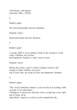 with blocks, and puzzles
(Laureate Educ., 2015b)
2
Student paper
The interrelationship between Domains.
Original source
Interrelationship between Domains
3
Student paper
A young child is seen reading a book to her caregiver in the
video. Children use all four
developmental domains as they learn to read.
Original source
During the video, a girl is shown reading a book to her
caregiver When children are learn-
ing to read, they are using all four developmental domains
3
Student paper
"The social emotional domain is also involved in reading, both
in terms of an individual's
willingness to persevere and take risks in acquiring a new skill
and in terms of an
individual's capacity to relate to and comprehend the
 