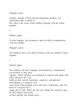 Original source
Another example of how the developmental domains are
interrelated that is shown in
the video is the scene of the children playing with the trucks
together
2
Student paper
To play together, the youngsters must be able to communicate
with one another.
Original source
The children have to be able to interact with one another to play
together
3
Student paper
The children use their language development to communicate
successfully as they play
together. When children are permitted to connect and speak with
other children, they can
build on their social, emotional, cognitive, and physical
development. A caregiver was
seen in the video loading a boy who uses a wheelchair onto the
back of a tricycle for a
young girl to ride. While the boy was riding, the caregiver gave
the girl explicit directions
on how quickly she should cycle.
 
