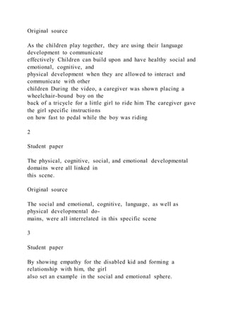 Original source
As the children play together, they are using their language
development to communicate
effectively Children can build upon and have healthy social and
emotional, cognitive, and
physical development when they are allowed to interact and
communicate with other
children During the video, a caregiver was shown placing a
wheelchair-bound boy on the
back of a tricycle for a little girl to ride him The caregiver gave
the girl specific instructions
on how fast to pedal while the boy was riding
2
Student paper
The physical, cognitive, social, and emotional developmental
domains were all linked in
this scene.
Original source
The social and emotional, cognitive, language, as well as
physical developmental do-
mains, were all interrelated in this specific scene
3
Student paper
By showing empathy for the disabled kid and forming a
relationship with him, the girl
also set an example in the social and emotional sphere.
 