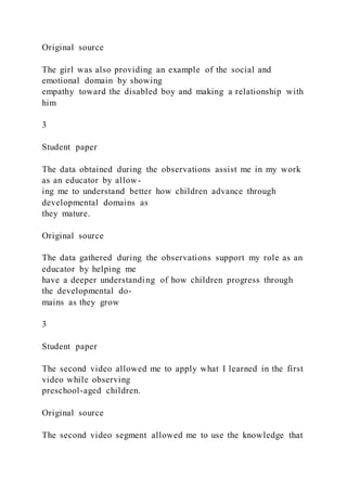 Original source
The girl was also providing an example of the social and
emotional domain by showing
empathy toward the disabled boy and making a relationship with
him
3
Student paper
The data obtained during the observations assist me in my work
as an educator by allow-
ing me to understand better how children advance through
developmental domains as
they mature.
Original source
The data gathered during the observations support my role as an
educator by helping me
have a deeper understanding of how children progress through
the developmental do-
mains as they grow
3
Student paper
The second video allowed me to apply what I learned in the first
video while observing
preschool-aged children.
Original source
The second video segment allowed me to use the knowledge that
 
