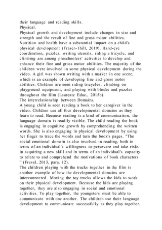their language and reading skills.
Physical.
Physical growth and development include changes in size and
strength and the result of fine and gross motor abilities.
Nutrition and health have a substantial impact on a child's
physical development (Fraser-Thill, 2019). Hand-eye
coordination, puzzles, writing utensils, riding a tricycle, and
climbing are among preschoolers' activities to develop and
enhance their fine and gross motor abilities. The majority of the
children were involved in some physical development during the
video. A girl was shown writing with a marker in one scene,
which is an example of developing fine and gross motor
abilities. Children are seen riding tricycles, climbing on
playground equipment, and playing with blocks and puzzles
throughout the film (Laureate Educ., 2015b).
The interrelationship between Domains.
A young child is seen reading a book to her caregiver in the
video. Children use all four developmental domains as they
learn to read. Because reading is a kind of communication, the
language domain is readily visible. The child reading the book
is engaging in cognitive growth by comprehending the written
words. She is also engaging in physical developme nt by using
her finger to trace the words and turn the book's pages. "The
social emotional domain is also involved in reading, both in
terms of an individual's willingness to persevere and take risks
in acquiring a new skill and in terms of an individual's capacity
to relate to and comprehend the motivations of book characters
” (Fravel, 2013, para. 12).
The children playing with the trucks together in the film is
another example of how the developmental domains are
interconnected. Moving the toy trucks allows the kids to work
on their physical development. Because the kids are playing
together, they are also engaging in social and emotional
activities. To play together, the youngsters must be able to
communicate with one another. The children use their language
development to communicate successfully as they play together.
 