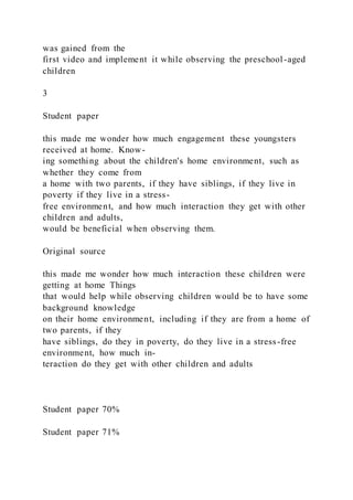 was gained from the
first video and implement it while observing the preschool -aged
children
3
Student paper
this made me wonder how much engagement these youngsters
received at home. Know-
ing something about the children's home environment, such as
whether they come from
a home with two parents, if they have siblings, if they live in
poverty if they live in a stress-
free environment, and how much interaction they get with other
children and adults,
would be beneficial when observing them.
Original source
this made me wonder how much interaction these children were
getting at home Things
that would help while observing children would be to have some
background knowledge
on their home environment, including if they are from a home of
two parents, if they
have siblings, do they in poverty, do they live in a stress-free
environment, how much in-
teraction do they get with other children and adults
Student paper 70%
Student paper 71%
 