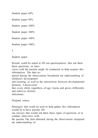 Student paper 69%
Student paper 98%
Student paper 100%
Student paper 100%
Student paper 100%
Student paper 100%
3
Student paper
Parents could be asked to fill out questionnaires that ask them
these questions, or inter-
views with the parents might be conducted to help acquire this
information. The data ac-
quired during the observations broadened my understanding of
children's development
and learning, as well as the interactions between developmental
domains. I discovered
that every child, regardless of age, learns and grows differently
and achieves distinct
milestones.
Original source
Strategies that could be used to help gather this information
would be to have parents fill
out surveys that would ask them these types of questions or to
conduct interviews with
the parents The data obtained during the observations deepened
my understanding of
 