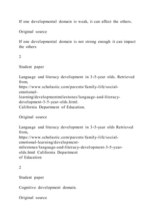 If one developmental domain is weak, it can affect the others.
Original source
If one developmental domain is not strong enough it can impact
the others
2
Student paper
Language and literacy development in 3-5-year olds. Retrieved
from,
https://www.scholastic.com/parents/family-life/social-
emotional-
learning/developmentmilestones/language-and-literacy-
development-3-5-year-olds.html.
California Department of Education.
Original source
Language and literacy development in 3-5-year olds Retrieved
from,
https://www.scholastic.com/parents/family-life/social-
emotional-learning/development-
milestones/language-and-literacy-development-3-5-year-
olds.html California Department
of Education
2
Student paper
Cognitive development domain.
Original source
 