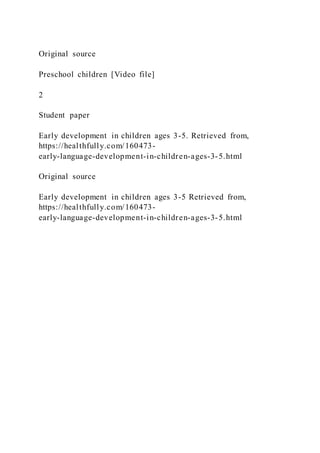 Original source
Preschool children [Video file]
2
Student paper
Early development in children ages 3-5. Retrieved from,
https://healthfully.com/160473-
early-language-development-in-children-ages-3-5.html
Original source
Early development in children ages 3-5 Retrieved from,
https://healthfully.com/160473-
early-language-development-in-children-ages-3-5.html
 