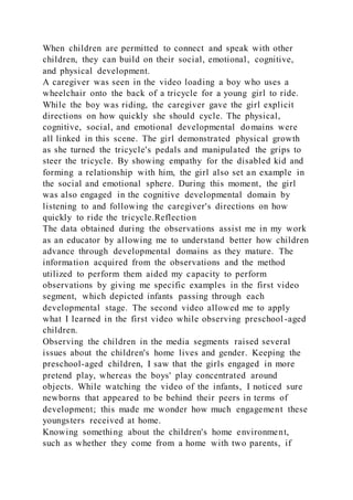 When children are permitted to connect and speak with other
children, they can build on their social, emotional, cognitive,
and physical development.
A caregiver was seen in the video loading a boy who uses a
wheelchair onto the back of a tricycle for a young girl to ride.
While the boy was riding, the caregiver gave the girl explicit
directions on how quickly she should cycle. The physical,
cognitive, social, and emotional developmental domains were
all linked in this scene. The girl demonstrated physical growth
as she turned the tricycle's pedals and manipulated the grips to
steer the tricycle. By showing empathy for the disabled kid and
forming a relationship with him, the girl also set an example in
the social and emotional sphere. During this moment, the girl
was also engaged in the cognitive developmental domain by
listening to and following the caregiver's directions on how
quickly to ride the tricycle.Reflection
The data obtained during the observations assist me in my work
as an educator by allowing me to understand better how children
advance through developmental domains as they mature. The
information acquired from the observations and the method
utilized to perform them aided my capacity to perform
observations by giving me specific examples in the first video
segment, which depicted infants passing through each
developmental stage. The second video allowed me to apply
what I learned in the first video while observing preschool -aged
children.
Observing the children in the media segments raised several
issues about the children's home lives and gender. Keeping the
preschool-aged children, I saw that the girls engaged in more
pretend play, whereas the boys' play concentrated around
objects. While watching the video of the infants, I noticed sure
newborns that appeared to be behind their peers in terms of
development; this made me wonder how much engagement these
youngsters received at home.
Knowing something about the children's home environment,
such as whether they come from a home with two parents, if
 