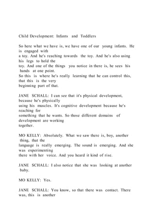 Child Development: Infants and Toddlers
So here what we have is, we have one of our young infants. He
is engaged with
a toy. And he's reaching towards the toy. And he's also using
his legs to hold the
toy. And one of the things you notice in there is, he sees his
hands at one point.
So this is where he's really learning that he can control this,
that this is the very
beginning part of that.
JANE SCHALL: I can see that it's physical development,
because he's physically
using his muscles. It's cognitive development because he's
reaching for
something that he wants. So those different domains of
development are working
together.
MO KELLY: Absolutely. What we saw there is, boy, another
thing, that the
language is really emerging. The sound is emerging. And she
was experimenting
there with her voice. And you heard it kind of rise.
JANE SCHALL: I also notice that she was looking at another
baby.
MO KELLY: Yes.
JANE SCHALL: You know, so that there was contact. There
was, this is another
 