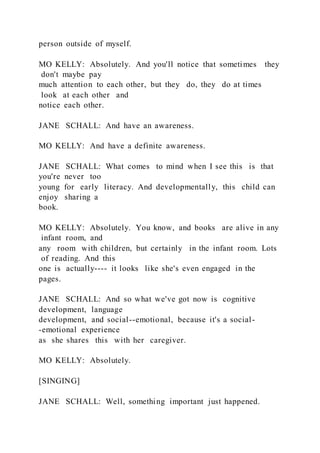 person outside of myself.
MO KELLY: Absolutely. And you'll notice that sometimes they
don't maybe pay
much attention to each other, but they do, they do at times
look at each other and
notice each other.
JANE SCHALL: And have an awareness.
MO KELLY: And have a definite awareness.
JANE SCHALL: What comes to mind when I see this is that
you're never too
young for early literacy. And developmentally, this child can
enjoy sharing a
book.
MO KELLY: Absolutely. You know, and books are alive in any
infant room, and
any room with children, but certainly in the infant room. Lots
of reading. And this
one is actually---- it looks like she's even engaged in the
pages.
JANE SCHALL: And so what we've got now is cognitive
development, language
development, and social--emotional, because it's a social-
-emotional experience
as she shares this with her caregiver.
MO KELLY: Absolutely.
[SINGING]
JANE SCHALL: Well, something important just happened.
 