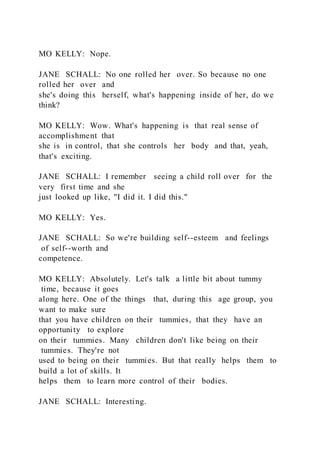 MO KELLY: Nope.
JANE SCHALL: No one rolled her over. So because no one
rolled her over and
she's doing this herself, what's happening inside of her, do we
think?
MO KELLY: Wow. What's happening is that real sense of
accomplishment that
she is in control, that she controls her body and that, yeah,
that's exciting.
JANE SCHALL: I remember seeing a child roll over for the
very first time and she
just looked up like, "I did it. I did this."
MO KELLY: Yes.
JANE SCHALL: So we're building self--esteem and feelings
of self--worth and
competence.
MO KELLY: Absolutely. Let's talk a little bit about tummy
time, because it goes
along here. One of the things that, during this age group, you
want to make sure
that you have children on their tummies, that they have an
opportunity to explore
on their tummies. Many children don't like being on their
tummies. They're not
used to being on their tummies. But that really helps them to
build a lot of skills. It
helps them to learn more control of their bodies.
JANE SCHALL: Interesting.
 