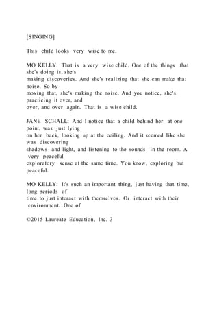 [SINGING]
This child looks very wise to me.
MO KELLY: That is a very wise child. One of the things that
she's doing is, she's
making discoveries. And she's realizing that she can make that
noise. So by
moving that, she's making the noise. And you notice, she's
practicing it over, and
over, and over again. That is a wise child.
JANE SCHALL: And I notice that a child behind her at one
point, was just lying
on her back, looking up at the ceiling. And it seemed like she
was discovering
shadows and light, and listening to the sounds in the room. A
very peaceful
exploratory sense at the same time. You know, exploring but
peaceful.
MO KELLY: It's such an important thing, just having that time,
long periods of
time to just interact with themselves. Or interact with their
environment. One of
©2015 Laureate Education, Inc. 3
 