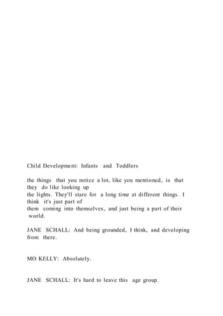 Child Development: Infants and Toddlers
the things that you notice a lot, like you mentioned, is that
they do like looking up
the lights. They'll stare for a long time at different things. I
think it's just part of
them coming into themselves, and just being a part of their
world.
JANE SCHALL: And being grounded, I think, and developing
from there.
MO KELLY: Absolutely.
JANE SCHALL: It's hard to leave this age group.
 