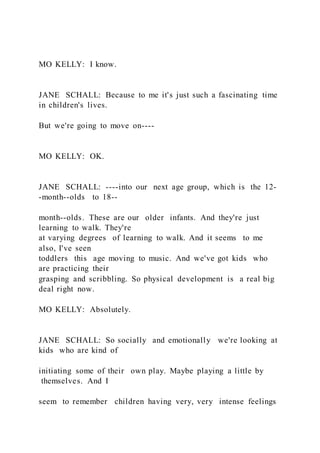 MO KELLY: I know.
JANE SCHALL: Because to me it's just such a fascinating time
in children's lives.
But we're going to move on----
MO KELLY: OK.
JANE SCHALL: ----into our next age group, which is the 12-
-month--olds to 18--
month--olds. These are our older infants. And they're just
learning to walk. They're
at varying degrees of learning to walk. And it seems to me
also, I've seen
toddlers this age moving to music. And we've got kids who
are practicing their
grasping and scribbling. So physical development is a real big
deal right now.
MO KELLY: Absolutely.
JANE SCHALL: So socially and emotionally we're looking at
kids who are kind of
initiating some of their own play. Maybe playing a little by
themselves. And I
seem to remember children having very, very intense feelings
 