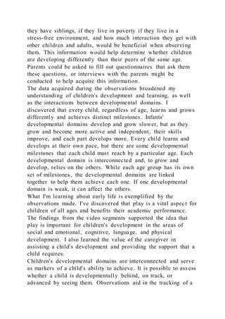 they have siblings, if they live in poverty if they live in a
stress-free environment, and how much interaction they get with
other children and adults, would be beneficial when observi ng
them. This information would help determine whether children
are developing differently than their peers of the same age.
Parents could be asked to fill out questionnaires that ask them
these questions, or interviews with the parents might be
conducted to help acquire this information.
The data acquired during the observations broadened my
understanding of children's development and learning, as well
as the interactions between developmental domains. I
discovered that every child, regardless of age, learns and grows
differently and achieves distinct milestones. Infants'
developmental domains develop and grow slower, but as they
grow and become more active and independent, their skills
improve, and each part develops more. Every child learns and
develops at their own pace, but there are some developmental
milestones that each child must reach by a particular age. Each
developmental domain is interconnected and, to grow and
develop, relies on the others. While each age group has its own
set of milestones, the developmental domains are linked
together to help them achieve each one. If one developmental
domain is weak, it can affect the others.
What I'm learning about early life is exemplified by the
observations made. I've discovered that play is a vital aspec t for
children of all ages and benefits their academic performance.
The findings from the video segments supported the idea that
play is important for children's development in the areas of
social and emotional, cognitive, language, and physical
development. I also learned the value of the caregiver in
assisting a child's development and providing the support that a
child requires.
Children's developmental domains are interconnected and serve
as markers of a child's ability to achieve. It is possible to ass ess
whether a child is developmentally behind, on track, or
advanced by seeing them. Observations aid in the tracking of a
 