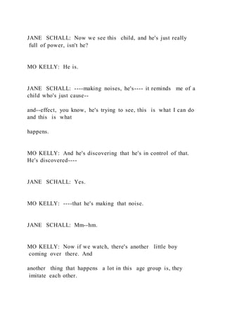 JANE SCHALL: Now we see this child, and he's just really
full of power, isn't he?
MO KELLY: He is.
JANE SCHALL: ----making noises, he's---- it reminds me of a
child who's just cause--
and--effect, you know, he's trying to see, this is what I can do
and this is what
happens.
MO KELLY: And he's discovering that he's in control of that.
He's discovered----
JANE SCHALL: Yes.
MO KELLY: ----that he's making that noise.
JANE SCHALL: Mm--hm.
MO KELLY: Now if we watch, there's another little boy
coming over there. And
another thing that happens a lot in this age group is, they
imitate each other.
 