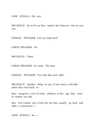 JANE SCHALL: Oh, sure.
MO KELLY: So we'll see him imitate the behavior that he just
saw.
FEMALE SPEAKER: Can you help him?
CHILD SPEAKER: No.
MO KELLY: There.
CHILD SPEAKER: It's mine. The boat.
FEMALE SPEAKER: You like that boat, huh?
MO KELLY: Another thing we see, if you notice with that
child who went back to
their caregiver, a lot of times children at this age, they want
to venture out and
they will venture out a little bit, but they usually go back and
make a connection----
JANE SCHALL: So----
 