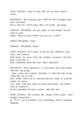 JANE SCHALL: Then it's like, OK, let's go back and be
secure.
MO KELLY: We're going to go a little bit, but we might come
back and touch
base a little bit. You'll notice that a lot in this age group.
FEMALE SPEAKER: Are you ready to wash hands? Do you
want to wash
hands? Want to wash? Wash? Can you say "wash?"
CHILD SPEAKER: Yeah?
FEMALE SPEAKER: Wash?
JANE SCHALL: So it looks to me like this child has been
brave, and ventured
forth pretty far away from his primary caregiver. And he's
gone to the door. Is
there something about that door that's important?
MO KELLY: There absolutely is. You know, one of the things
that this age group--
-- they really like routines. And this is about the time of day
when they go to wash
their hands. And so he is showing that he's ready to wash his
hands by going
over there. And then when you heard the teacher ask if that's
what he wanted to
do, he responded. He knew exactly what that was.
JANE SCHALL: We can hear her saying "wash, wash." And I
thought I heard him
go, "Yes?" So he certainly was responding. There's emergent
language.
 