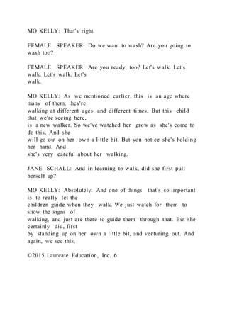 MO KELLY: That's right.
FEMALE SPEAKER: Do we want to wash? Are you going to
wash too?
FEMALE SPEAKER: Are you ready, too? Let's walk. Let's
walk. Let's walk. Let's
walk.
MO KELLY: As we mentioned earlier, this is an age where
many of them, they're
walking at different ages and different times. But this child
that we're seeing here,
is a new walker. So we've watched her grow as she's come to
do this. And she
will go out on her own a little bit. But you notice she's holding
her hand. And
she's very careful about her walking.
JANE SCHALL: And in learning to walk, did she first pull
herself up?
MO KELLY: Absolutely. And one of things that's so important
is to really let the
children guide when they walk. We just watch for them to
show the signs of
walking, and just are there to guide them through that. But she
certainly did, first
by standing up on her own a little bit, and venturing out. And
again, we see this.
©2015 Laureate Education, Inc. 6
 