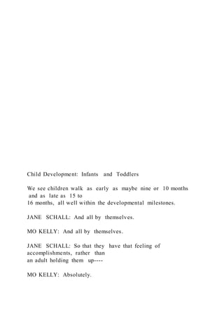 Child Development: Infants and Toddlers
We see children walk as early as maybe nine or 10 months
and as late as 15 to
16 months, all well within the developmental milestones.
JANE SCHALL: And all by themselves.
MO KELLY: And all by themselves.
JANE SCHALL: So that they have that feeling of
accomplishments, rather than
an adult holding them up----
MO KELLY: Absolutely.
 