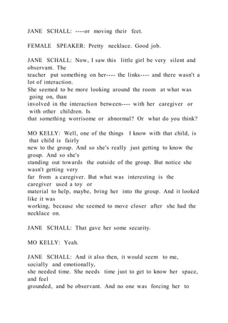JANE SCHALL: ----or moving their feet.
FEMALE SPEAKER: Pretty necklace. Good job.
JANE SCHALL: Now, I saw this little girl be very silent and
observant. The
teacher put something on her---- the links---- and there wasn't a
lot of interaction.
She seemed to be more looking around the room at what was
going on, than
involved in the interaction between---- with her caregiver or
with other children. Is
that something worrisome or abnormal? Or what do you think?
MO KELLY: Well, one of the things I know with that child, is
that child is fairly
new to the group. And so she's really just getting to know the
group. And so she's
standing out towards the outside of the group. But notice she
wasn't getting very
far from a caregiver. But what was interesting is the
caregiver used a toy or
material to help, maybe, bring her into the group. And it looked
like it was
working, because she seemed to move closer after she had the
necklace on.
JANE SCHALL: That gave her some security.
MO KELLY: Yeah.
JANE SCHALL: And it also then, it would seem to me,
socially and emotionally,
she needed time. She needs time just to get to know her space,
and feel
grounded, and be observant. And no one was forcing her to
 