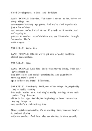 Child Development: Infants and Toddlers
JANE SCHALL: Mm--hm. You know it seems to me, there's so
many things we
can observe in every age group. And we've tried to point out
just a few of them.
And so now, we've looked at our 12 month to 18 months. And
we're going to
proceed to another set of children who are 19 months through
36 months. That's
quite a span.
MO KELLY: Wow. Yes.
JANE SCHALL: OK. So we've got kind of older toddlers,
almost preschoolers.
MO KELLY: Sure.
JANE SCHALL: Let's talk about what they're doing, what their
development is
like physically, and social--emotionally, and cognitively,
knowing there's quite a
span in there and many differences.
MO KELLY: Absolutely. Well, one of the things is, physically
they're really coming
into their bodies now. And they're really starting to use their
bodies. They love to
climb in this age. And they're beginning to dress themselves
and try things on.
And so that's a real exciting time.
Now, social--emotionally, it's an exciting time, because they're
in and out of play
with one another. And they also are starting to show empathy,
 