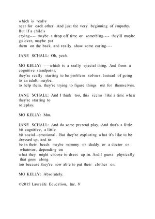 which is really
neat for each other. And just the very beginning of empathy.
But if a child's
crying---- maybe a drop off time or something---- they'll maybe
go over, maybe pat
them on the back, and really show some caring----
JANE SCHALL: Oh, yeah.
MO KELLY: ----which is a really special thing. And from a
cognitive standpoint,
they're really starting to be problem solvers. Instead of going
to an adult, maybe,
to help them, they're trying to figure things out for themselves.
JANE SCHALL: And I think too, this seems like a time when
they're starting to
roleplay.
MO KELLY: Mm.
JANE SCHALL: And do some pretend play. And that's a little
bit cognitive, a little
bit social--emotional. But they're exploring what it's like to be
dressed up, and to
be in their heads maybe mommy or daddy or a doctor or
whatever, depending on
what they might choose to dress up in. And I guess physically
that goes along
too because they're now able to put their clothes on.
MO KELLY: Absolutely.
©2015 Laureate Education, Inc. 8
 