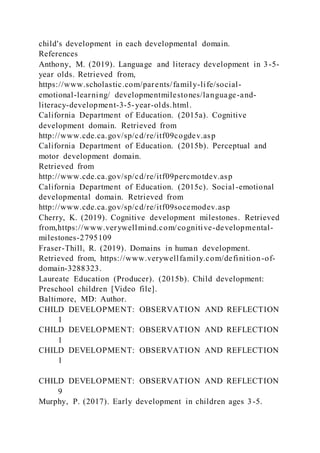 child's development in each developmental domain.
References
Anthony, M. (2019). Language and literacy development in 3-5-
year olds. Retrieved from,
https://www.scholastic.com/parents/family-life/social-
emotional-learning/ developmentmilestones/language-and-
literacy-development-3-5-year-olds.html.
California Department of Education. (2015a). Cognitive
development domain. Retrieved from
http://www.cde.ca.gov/sp/cd/re/itf09cogdev.asp
California Department of Education. (2015b). Perceptual and
motor development domain.
Retrieved from
http://www.cde.ca.gov/sp/cd/re/itf09percmotdev.asp
California Department of Education. (2015c). Social-emotional
developmental domain. Retrieved from
http://www.cde.ca.gov/sp/cd/re/itf09socemodev.asp
Cherry, K. (2019). Cognitive development milestones. Retrieved
from,https://www.verywellmind.com/cognitive-developmental-
milestones-2795109
Fraser-Thill, R. (2019). Domains in human development.
Retrieved from, https://www.verywellfamily.com/definition-of-
domain-3288323.
Laureate Education (Producer). (2015b). Child development:
Preschool children [Video file].
Baltimore, MD: Author.
CHILD DEVELOPMENT: OBSERVATION AND REFLECTION
1
CHILD DEVELOPMENT: OBSERVATION AND REFLECTION
1
CHILD DEVELOPMENT: OBSERVATION AND REFLECTION
1
CHILD DEVELOPMENT: OBSERVATION AND REFLECTION
9
Murphy, P. (2017). Early development in children ages 3-5.
 
