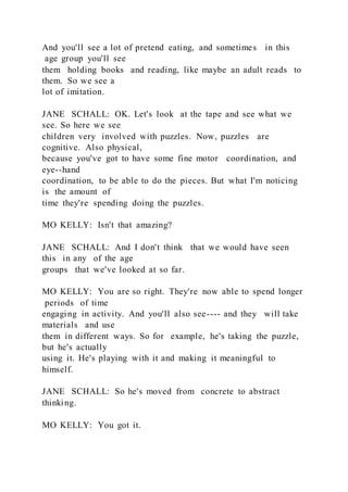 And you'll see a lot of pretend eating, and sometimes in this
age group you'll see
them holding books and reading, like maybe an adult reads to
them. So we see a
lot of imitation.
JANE SCHALL: OK. Let's look at the tape and see what we
see. So here we see
children very involved with puzzles. Now, puzzles are
cognitive. Also physical,
because you've got to have some fine motor coordination, and
eye--hand
coordination, to be able to do the pieces. But what I'm noticing
is the amount of
time they're spending doing the puzzles.
MO KELLY: Isn't that amazing?
JANE SCHALL: And I don't think that we would have seen
this in any of the age
groups that we've looked at so far.
MO KELLY: You are so right. They're now able to spend longer
periods of time
engaging in activity. And you'll also see---- and they will take
materials and use
them in different ways. So for example, he's taking the puzzle,
but he's actually
using it. He's playing with it and making it meaningful to
himself.
JANE SCHALL: So he's moved from concrete to abstract
thinking.
MO KELLY: You got it.
 