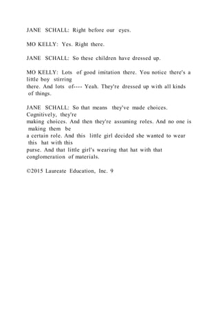 JANE SCHALL: Right before our eyes.
MO KELLY: Yes. Right there.
JANE SCHALL: So these children have dressed up.
MO KELLY: Lots of good imitation there. You notice there's a
little boy stirring
there. And lots of---- Yeah. They're dressed up with all kinds
of things.
JANE SCHALL: So that means they've made choices.
Cognitively, they're
making choices. And then they're assuming roles. And no one is
making them be
a certain role. And this little girl decided she wanted to wear
this hat with this
purse. And that little girl's wearing that hat with that
conglomeration of materials.
©2015 Laureate Education, Inc. 9
 